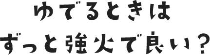 ゆでるときはずっと強火で良い？