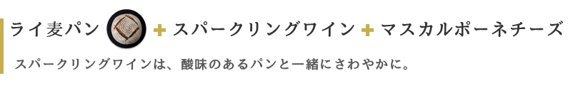 ライ麦パン スパークリングワイン マスカルポーネチーズ スパークリングワインは、酸味のあるパンと一緒にさわやかに。