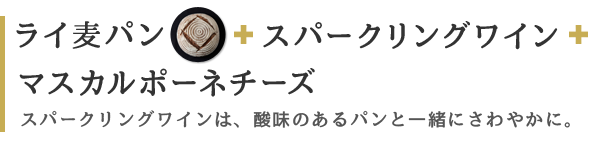 ライ麦パン スパークリングワイン マスカルポーネチーズ スパークリングワインは、酸味のあるパンと一緒にさわやかに。