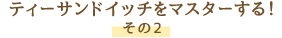 ティーサンドイッチをマスターする！ その2