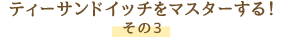 ティーサンドイッチをマスターする！ その3