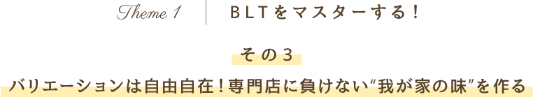 Theme 1 BLTをマスターする！その3 バリエーションは自由自在！専門店に負けない“我が家の味”を作る