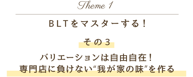 Theme 1 BLTをマスターする！その3 バリエーションは自由自在！専門店に負けない“我が家の味”を作る