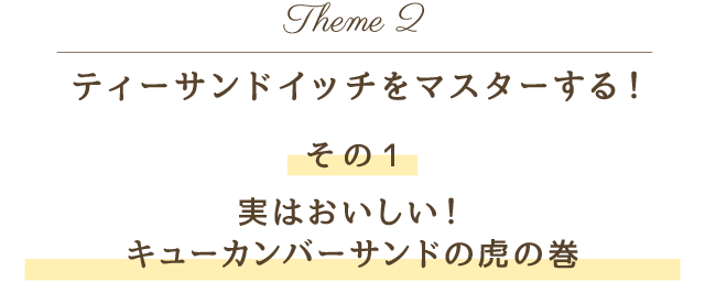 Theme 2 ティーサンドイッチをマスターする！その1 実はおいしい！キューカンバーサンドの虎の巻