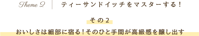 Theme 2 ティーサンドイッチをマスターする！その2 おいしさは細部に宿る！そのひと手間が高級感を醸し出す