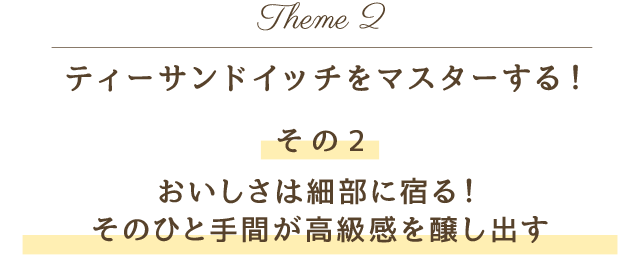 Theme 2 ティーサンドイッチをマスターする！その2 おいしさは細部に宿る！そのひと手間が高級感を醸し出す