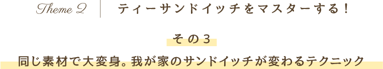 Theme 2 ティーサンドイッチをマスターする！その3 同じ素材で大変身。我が家のサンドイッチが変わるテクニック