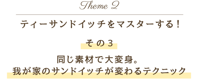 Theme 2 ティーサンドイッチをマスターする！その3 同じ素材で大変身。我が家のサンドイッチが変わるテクニック