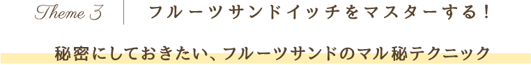 Theme 3 フルーツサンドイッチをマスターする！秘密にしておきたい、フルーツサンドのマル秘テクニック