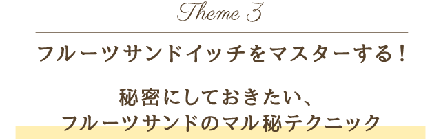 Theme 3 フルーツサンドイッチをマスターする！秘密にしておきたい、フルーツサンドのマル秘テクニック