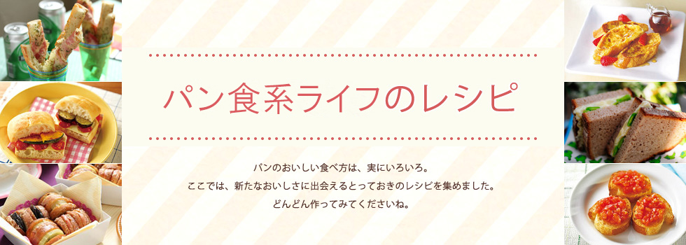 パン食系ライフのレシピ パンのおいしい食べ方は、実にいろいろ。ここでは、新たなおいしさに出会えるとっておきのレシピを集めました。どんどん作ってみてくださいね。