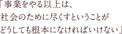 「事業をやる以上は、社会のために尽くすということがどうしても根本になければいけない」