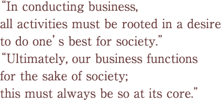 “In conducting business, all activities must be rooted in a desire to do one’s best for society.” “Ultimately, our business functions for the sake of society; this must always be so at its core.”