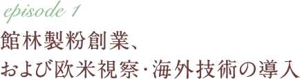 episode 1 館林製粉創業、および欧米視察・海外技術の導入