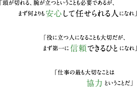 「頭が切れる、腕が立つということも必要であるが、まず何よりも安心して任せられる人になれ」 「役に立つ人になることも大切だが、まず第一に 信頼できるひとになれ」 「仕事の最も大切なことは協力ということだ」