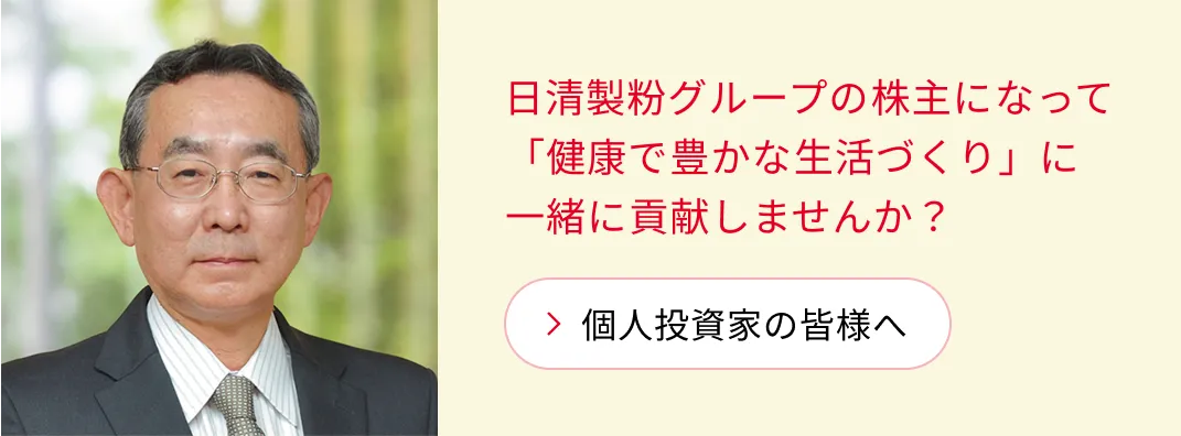 日清製粉グループの​株主に​なって​「健康で​豊かな​生活づくり」に​一緒に​貢献しませんか？​ 「個人投資家の​皆様へ」ページへ